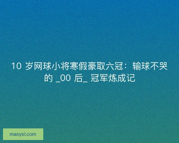 10 岁网球小将寒假豪取六冠：输球不哭的 _00 后_ 冠军炼成记