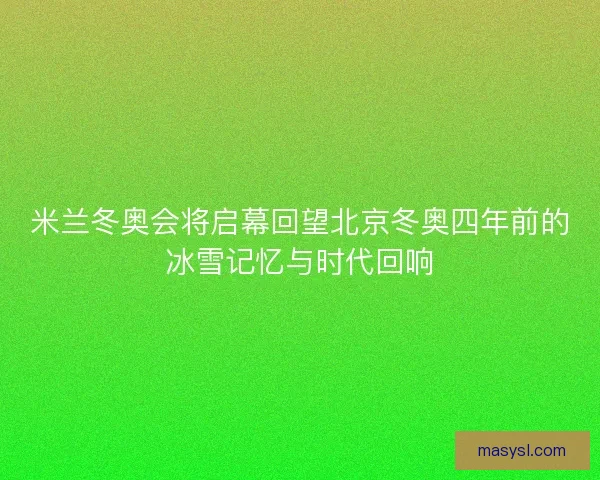 米兰冬奥会将启幕回望北京冬奥四年前的冰雪记忆与时代回响