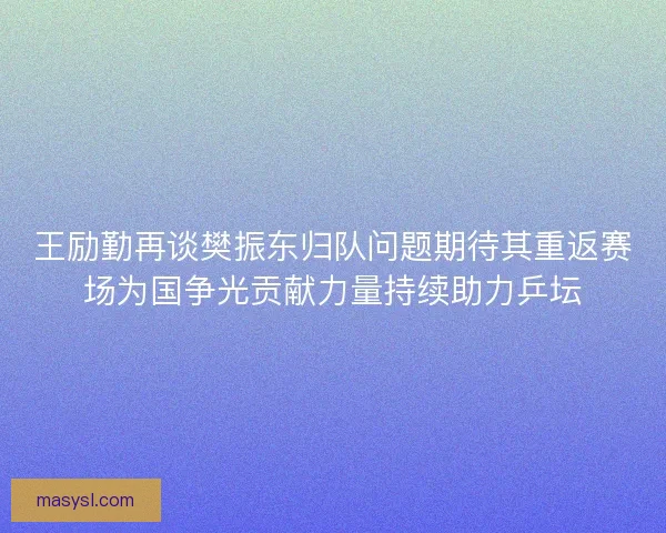 王励勤再谈樊振东归队问题期待其重返赛场为国争光贡献力量持续助力乒坛 王励勤再谈樊振东归队问题期待其重返赛场为国争光贡献力量持续助力乒坛