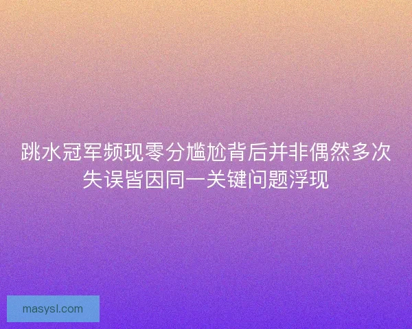 跳水冠军频现零分尴尬背后并非偶然多次失误皆因同一关键问题浮现