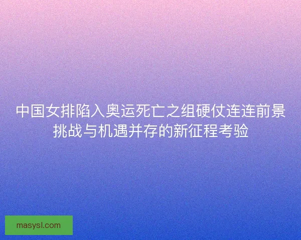 中国女排陷入奥运死亡之组硬仗连连前景挑战与机遇并存的新征程考验