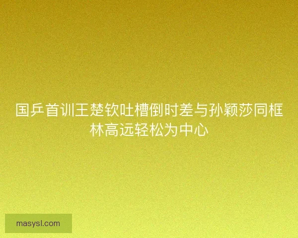 国乒首训王楚钦吐槽倒时差与孙颖莎同框林高远轻松为中心