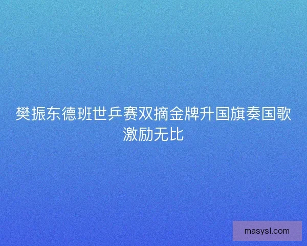 樊振东德班世乒赛双摘金牌升国旗奏国歌激励无比