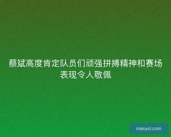 蔡斌高度肯定队员们顽强拼搏精神和赛场表现令人敬佩