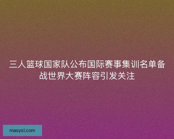 三人篮球国家队公布国际赛事集训名单备战世界大赛阵容引发关注