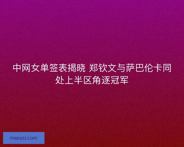 中网女单签表揭晓 郑钦文与萨巴伦卡同处上半区角逐冠军