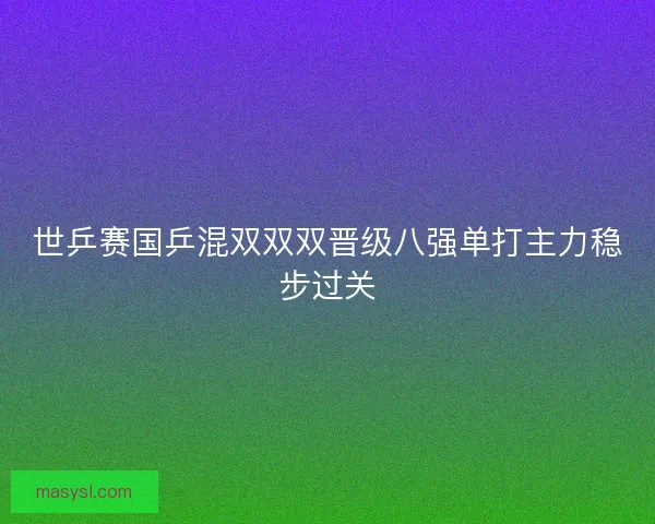 世乒赛国乒混双双双晋级八强单打主力稳步过关 世乒赛国乒混双双双晋级八强单打主力稳步过关