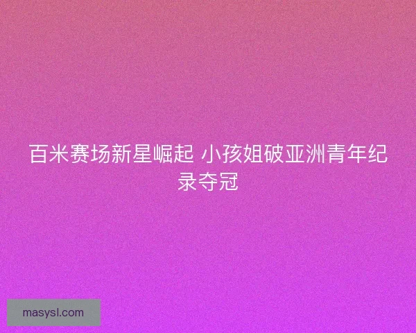 百米赛场新星崛起 小孩姐破亚洲青年纪录夺冠 百米赛场新星崛起 小孩姐破亚洲青年纪录夺冠