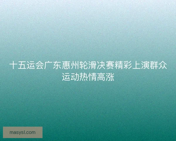 十五运会广东惠州轮滑决赛精彩上演群众运动热情高涨