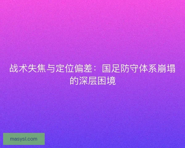 战术失焦与定位偏差：国足防守体系崩塌的深层困境