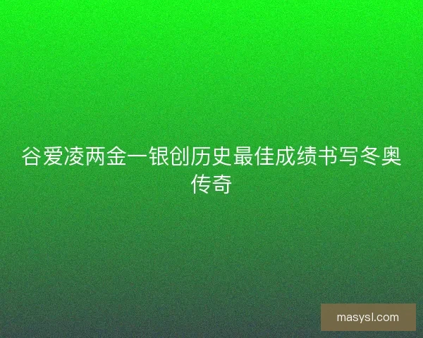 谷爱凌两金一银创历史最佳成绩书写冬奥传奇