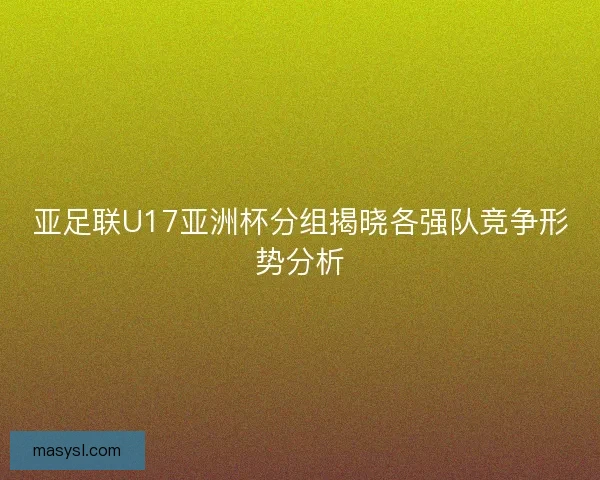 亚足联U17亚洲杯分组揭晓各强队竞争形势分析