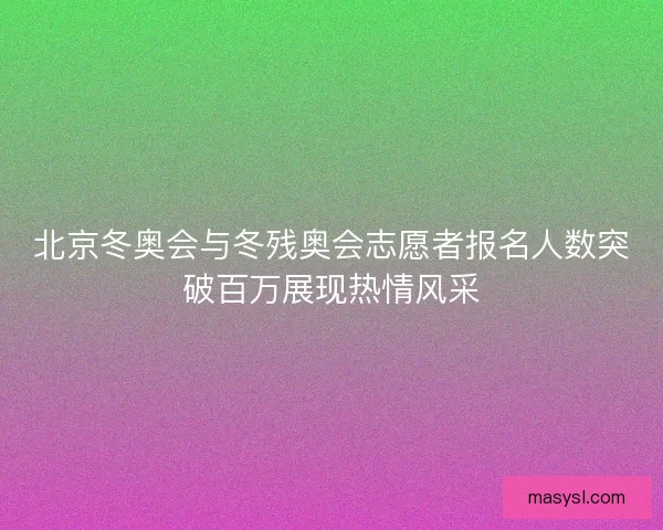 北京冬奥会与冬残奥会志愿者报名人数突破百万展现热情风采