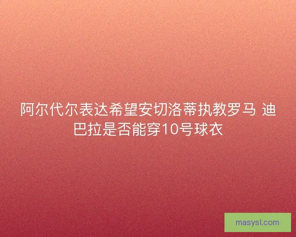 阿尔代尔表达希望安切洛蒂执教罗马 迪巴拉是否能穿10号球衣 阿尔代尔表达希望安切洛蒂执教罗马 迪巴拉是否能穿10号球衣
