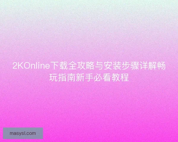 2KOnline下载全攻略与安装步骤详解畅玩指南新手必看教程 2KOnline下载全攻略与安装步骤详解畅玩指南新手必看教程