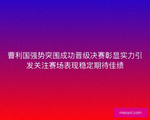 曹利国强势突围成功晋级决赛彰显实力引发关注赛场表现稳定期待佳绩 曹利国强势突围成功晋级决赛彰显实力引发关注赛场表现稳定期待佳绩